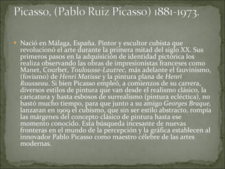 Nació en Málaga, España. Pintor y escultor cubista que revolucionó el arte durante la primera mitad del siglo XX. Sus primeros pasos en la adquisición de identidad pictórica los realiza observando las obras de impresionistas franceses como Manet, Courbet,  Toulousse-Lautrec,  más adelante el fauvinismo, (fovismo) de  Henri Matisse  y la pintura plana de  Henri Rousseau . Si bien Picasso empleó, a comienzos de su carrera, diversos estilos de pintura que van desde el realismo clásico, la caricatura y hasta esbosos de surrealismo (pintura ecléctica), no bastó mucho tiempo, para que junto a su amigo  Georges Braque,  lanzaran en 1909 el cubismo, que sin ser estilo abstracto, rompía las márgenes del concepto clásico de pintura hasta ese momento conocido. Esta búsqueda incesante de nuevas fronteras en el mundo de la percepción y la gráfica establecen al innovador Pablo Picasso como maestro célebre de las artes modernas. 