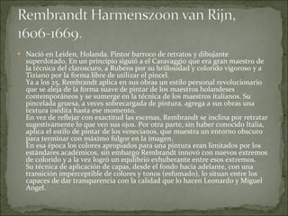 Nació en Leiden, Holanda. Pintor barroco de retratos y dibujante superdotado. En un principio siguió a el Caravaggio que era gran maestro de la técnica del claroscuro, a Rubens por su brillosidad y colorido vigoroso y a Tiziano por la forma libre de utilizar el pincel. Ya a los 25, Rembrandt aplica en sus obras un estilo personal revolucionario que se aleja de la forma suave de pintar de los maestros holandeses contemporáneos y se sumerge en la técnica de los maestros italianos. Su pincelada gruesa, a veces sobrecargada de pintura, agrega a sus obras una textura inédita hasta ese momento.  En vez de reflejar con exactitud las escenas, Rembrandt se inclina por retratar sugestivamente lo que ven sus ojos. Por otra parte, sin haber conocido Italia, aplica el estilo de pintar de los venecianos, que muestra un entorno obscuro para terminar con máximo fulgor en la imagen. En esa época los colores apropiados para una pintura eran limitados por los estándares académicos, sin embargo Rembrandt innovó con nuevos extremos de colorido y a la vez logró un equlibrio exhuberante entre esos extremos. Su técnica de aplicación de capas, desde el fondo hacia adelante, con una transición imperceptible de colores y tonos (esfumado), lo situan entre los capaces de dar transparencia con la calidad que lo hacen Leonardo y Miguel Angel. 