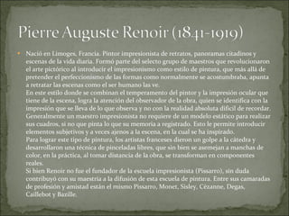 Nació en Limoges, Francia. Pintor impresionista de retratos, panoramas citadinos y escenas de la vida diaria. Formó parte del selecto grupo de maestros que revolucionaron el arte pictórico al introducir el impresionismo como estilo de pintura, que más allá de pretender el perfeccionismo de las formas como normalmente se acostumbraba, apunta a retratar las escenas como el ser humano las ve. En este estilo donde se combinan el temperamento del pintor y la impresión ocular que tiene de la escena, logra la atención del observador de la obra, quien se identifica con la impresión que se lleva de lo que observa y no con la realidad absoluta dificil de recordar. Generalmente un maestro impresionista no requiere de un modelo estático para realizar sus cuadros, si no que pinta lo que su memoria a registrado. Esto le permite introducir elementos subjetivos y a veces ajenos a la escena, en la cual se ha inspirado.  Para lograr este tipo de pintura, los artistas franceses dieron un golpe a la cátedra y desarrollaron una técnica de pinceladas libres, que sin bien se asemejan a manchas de color, en la práctica, al tomar distancia de la obra, se transforman en componentes reales. Si bien Renoir no fue el fundador de la escuela impresionista (Pissarro), sin duda contribuyó con su maestría a la difusión de esta escuela de pintura. Entre sus camaradas de profesión y amistad están el mismo Pissarro, Monet, Sisley, Cézanne, Degas, Caillebot y Bazille. 