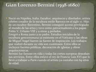 Nació en Nápoles, Italia. Escultor, arquitecto y diseñador, artista célebre creador de la escultura estilo Barroco en el siglo 17. Hijo de un escultor florentino, Bernini consiguió acceso privilegiado al mundo de las artes y tuvo como patrocinadores a los papas Pablo V, Urbano VIII y a otros 4 prelados.  Emigró a Roma junto a su padre. Estudios iniciales de la escultura grecorromana ya existente en el Vaticano y las obras de Miguel Angel fueron su fuente de inspiración. Los trabajos que realizó durante su vida son cuantiosos. Entre ellos se incluyen fuentes públicas, decoración de iglesias y obras arquitectónicas. Bernini fue famoso en vida y todas las cortes europeas deseaban sus servicios. Entre ellos estuvo el rey de Francia Luis XVI que lo llevó a trabajar a París cuando el artista ya contaba con 69 años de edad.  