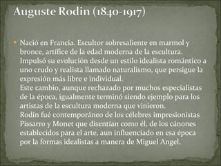 Nació en Francia. Escultor sobresaliente en marmol y bronce, artífice de la edad moderna de la escultura. Impulsó su evolución desde un estilo idealista romántico a uno crudo y realista llamado naturalismo, que persigue la expresión más libre e individual.  Este cambio, aunque rechazado por muchos especialistas de la época, igualmente terminó siendo ejemplo para los artistas de la escultura moderna que vinieron. Rodin fué contemporáneo de los célebres impresionistas Pissarro y Monet que disentían como él, de los cánones establecidos para el arte, aun influenciado en esa época por la formas idealistas a manera de Miguel Angel.  