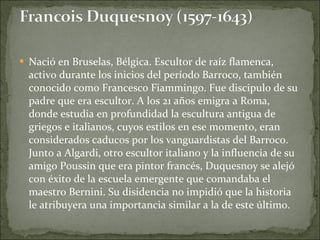 Nació en Bruselas, Bélgica. Escultor de raíz flamenca, activo durante los inicios del período Barroco, también conocido como Francesco Fiammingo. Fue discipulo de su padre que era escultor. A los 21 años emigra a Roma, donde estudia en profundidad la escultura antigua de griegos e italianos, cuyos estilos en ese momento, eran considerados caducos por los vanguardistas del Barroco. Junto a Algardi, otro escultor italiano y la influencia de su amigo Poussin que era pintor francés, Duquesnoy se alejó con éxito de la escuela emergente que comandaba el maestro Bernini. Su disidencia no impidió que la historia le atribuyera una importancia similar a la de este último. 