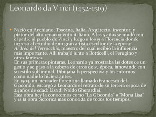 Nació en Anchiano, Toscana, Italia. Arquitecto, inventor, y pintor del alto renacimiento italiano. A los 5 años se mudó con el padre al pueblo de Vinci y luego a los 15 a Florencia donde ingresó al estudio de un gran artista escultor de la época:  Andrea del Verrocchio , maestro del cual recibió la influencia más importante. Allí trabajó junto a Botticelli, el Perugino y otros famosos. En sus primeras pinturas, Leonardo ya mostraba las dotes de un genio y se puso a la cabeza de otros de su época, innovando con su estilo subliminal. Dibujaba la perspectiva y los entornos como nadie lo hiciera antes. En 1503, un mercader florentino llamado Francesco del Giocondo, encargó a Leonardo el retrato de su tercera esposa de 24 años de edad: Lisa di Noldo Gherardini.  Esta obra hoy la conocemos como "La Gioconda" o "Mona Lisa" y es la obra pictórica más conocida de todos los tiempos. 