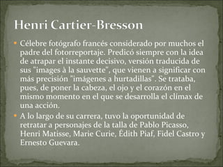 Célebre fotógrafo francés considerado por muchos el padre del fotorreportaje. Predicó siempre con la idea de atrapar el instante decisivo, versión traducida de sus "images à la sauvette", que vienen a significar con más precisión "imágenes a hurtadillas". Se trataba, pues, de poner la cabeza, el ojo y el corazón en el mismo momento en el que se desarrolla el clímax de una acción. A lo largo de su carrera, tuvo la oportunidad de retratar a personajes de la talla de Pablo Picasso, Henri Matisse, Marie Curie, Édith Piaf, Fidel Castro y Ernesto Guevara. 