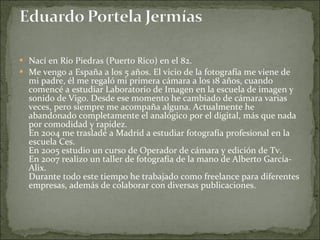 Nací en Rio Piedras (Puerto Rico) en el 82. Me vengo a España a los 5 años. El vicio de la fotografía me viene de mi padre, él me regaló mi primera cámara a los 18 años, cuando comencé a estudiar Laboratorio de Imagen en la escuela de imagen y sonido de Vigo. Desde ese momento he cambiado de cámara varias veces, pero siempre me acompaña alguna. Actualmente he abandonado completamente el analógico por el digital, más que nada por comodidad y rapidez. En 2004 me trasladé a Madrid a estudiar fotografía profesional en la escuela Ces.  En 2005 estudio un curso de Operador de cámara y edición de Tv. En 2007 realizo un taller de fotografía de la mano de Alberto García-Alix. Durante todo este tiempo he trabajado como freelance para diferentes empresas, además de colaborar con diversas publicaciones. 
