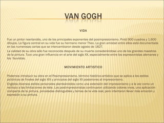 VIDA
Fue un pintor neerlandés, uno de los principales exponentes del posimpresionismo. Pintó 900 cuadros y 1.600
dibujos. La figura central en su vida fue su hermano menor Theo. La gran amistad entre ellos está documentada
en las numerosas cartas que se intercambiaron desde agosto de 1827.
La calidad de su obra sólo fue reconocida después de su muerte considerándose uno de los grandes maestros
de la pintura. Tuvo una gran influencia en el arte del siglo XX, especialmente entre los expresionistas alemanes y
los  fauvistas.
MOVIMIENTO ARTISTICO
Podemos introducir su obra en el Posimpresionismo, término histórico-artístico que se aplica a los estilos
pictóricos de finales del siglo XIX y principios del siglo XX posteriores al impresionismo.
Engloba diversos estilos personales planteándolos como una extensión del impresionismo y a la vez como un
rechazo a las limitaciones de éste. Los postimpresionistas continuaron utilizando colores vivos, una aplicación
compacta de la pintura, pinceladas distinguibles y temas de la vida real, pero intentaron llevar más emoción y
expresión a su pintura.
 