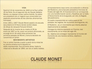 VIDA
Nació el 14 de noviembre de 1840 en la Rue Lafitte
45 de París. Era el segundo hijo de Claude Adolphe
Monet y su esposa Louise Justine Aubrée. Su padre
era propietario de un negocio que comerciaba con
especies provenientes de las colonias ultramarinas
francesas. 
Entre 1851 y 1857 Claude Monet asistió a la escuela
secundaria en El Havre donde recibió clases
de dibujo de Jacques-François Ochard.
Después de la muerte de su madre el 28 de
enero de 1857 su tía, quien era pintora aficionada, se
encargó de él. De estos años provienen los
primeros paisajes de Monet y toma la decisión de
convertirse en pintor.
MOVIMIENTO ARTISTICO
Fue un pintor francés a quien a partir de la mitad de
su carrera artística se le adjudica el
estilo impresionista. Sus primeras obras, hasta la
mitad de la década de 1860, son de un estilo realista.
el Impresionismo nace como una evolución a ultranza
del Realismo y de la Escuela paisajística francesa de
finales del siglo XIX. El Impresionismo se corresponde
con una transformación social y filosófica; por un lado,
el florecimiento de la burguesía, por otro, la llegada
del positivismo.
El cuadro impresionista se vuelca pues en los
paisajes, las regatas, las reuniones domingueras, etc.
El Realismo , es un movimiento que intenta plasmar
objetivamente la realidad. 
Consigue la máxima expresión en Francia, casi
exactamente, en la mitad del siglo XIX.
Su  objetivo era conseguir representar el mundo del
momento de una manera verídica, objetiva e
imparcial.
 
