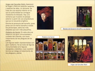 Virgen del Canciller Rolín: Aparecen
la Virgen y Niño en posición sedente,
y delante de ellos, un donante. Se
trata de una escena interior en la
que la profundidad se consigue
mediante el enlosado. Hay una
ventana que muestra el paisaje
exterior a partir de una arquitectura
que ya no recuerda al gótico.
Elimina la jerarquía del tamaño, pues
pinta con el mismo tamaño a todas
los personajes, salvo los más
alejados que son más pequeños.
Políptico de Gante: En esta obra se
observa una gran minuciosidad y
cuidado del colorido, con buen
tratamiento de los pliegues de los
paños.
Las figuras están representadas con
gran realismo. No se trata de figuras
monumentales sino figuras
alargadas y esbeltas, cuya cuestión
técnica se relega al tratamiento de
los pliegues y paños 
Virgen del Canciller Rolín
Políptico de Gante
Retrato de Giovanni Arnolfini y su esposa
 