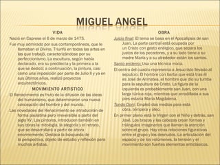 VIDA
Nació en Caprese el 6 de marzo de 1475.
Fue muy admirado por sus contemporáneos, que le
llamaban el Divino. Triunfó en todas las artes en
las que trabajó, caracterizándose por su
perfeccionismo. La escultura, según había
declarado, era su predilecta y la primera a la
que se dedicó; a continuación, la pintura, casi
como una imposición por parte de Julio II y ya en
sus últimos años, realizó proyectos
arquitectónicos.
MOVIMIENTO ARTISTICO
El Renacimiento es fruto de la difusión de las ideas
del humanismo, que determinaron una nueva
concepción del hombre y del mundo.
Las novedades del Renacimiento se introducirán de
forma paulatina pero irreversible a partir del
siglo XV. Los pintores, introducen también en
sus obras la mitología, la alegoría y el retrato,
que se desarrollará a partir de ahora
enormemente. Destaca la búsqueda de
la perspectiva, objeto de estudio y reflexión para
muchos artistas.
OBRA
Juicio final: El tema se basa en el Apocalipsis de san
Juan. La parte central está ocupada por
un Cristo con gesto enérgico, que separa los
justos de los pecadores, y a su lado tiene a su
madre María y a su alrededor están los santos.
Santo entierro: Usa una técnica mixta.
El centro del cuadro representa a Jesucristo llevado al
sepulcro. El hombre con barba que está tras él
es José de Arimatea, el hombre que dio su tumba
para la sepultura de Cristo. La figura de la
izquierda es probablemente san Juan, con una
larga túnica roja, mientras que arrodillada a sus
pies estaría María Magdalena.
Tondo Doni: Empleó dos medios para esta
obra, témpera y óleo.
En primer plano está la Virgen con el Niño y detrás, san
José. Los brazos y las cabezas crean formas y
triángulos imaginarios que llaman la atención
sobre el grupo. Hay otras relaciones figurativas
entre el grupo y los desnudos. La articulación del
espacio y de los volúmenes, la tensión y el
movimiento son fuertes elementos anticlásicos.
 