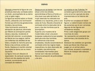 Olympia: presenta la figura de una
prostituta desnuda, tumbada sobre
un diván, acompañada de su dama
y de un gato negro.
La figura se recorta sobre un fondo
neutro, utilizando una iluminación
frontal que elimina las gradaciones
tonales y las sombras.
Esta iluminación acentúa la
sensación de planitud, eliminada
por Manet al contraponer partes
claras y oscuras, revelando el
sentido del volumen. La pincelada
de Manet es muy segura, define
con brillantez los detalles de las
telas y emplea la mancha para las
flores o las cortinas verdes del
fondo. Destaca el mantón oriental
que sujeta la dama con su mano
izquierda.
La figura mira con descaro al
espectador. Su sensual cuerpo se
ofrece con los zapatos de tacón
puestos, aumentando así el
concepto de realismo
OBRAS
Desayuno en la hierba: Los tres se
sitúan entre los árboles,
apreciándose el Sena al fondo y a
otra joven que sale del baño; la
mujer desnuda ha colocado sus
vestidos a su izquierda, junto a una
cesta de fruta. Resulta chocante el
contraste entre la desnudez de la
joven y los dos hombres que la
acompañan.
Suponía una muestra de la
modernidad, al ser una joven
burguesa cualquiera la que posaba
desnuda ante dos hombres.
En referencia a los tonos
empleados, resulta sorprendente el
contraste entre los negros trajes
masculinos y la clara desnudez de
la modelo, que elimina las
tonalidades intermedias para
marcar aún más ese contraste.
Marca la sensación de profundidad
y de aire.
La música en las Tullerías: Se
considera generalmente esta tela
como el primer ejemplo de obra
impresionista en la historia del
arte.
El pintor se complace en hacer
figurar un determinado número de
las personas que le son cercanas.
Algunas de las figuras son
verdaderos retratos.
Pinta a este abigarrado grupo con
manchas de color.
Se representa con precisión las
vestimentas y los tocados de la
época.
Destacan los vestidos con grandes
lazos que llevan las niñas que
juegan en un primer plano.
Las críticas, acusaron a también a
Manet de trabajar sólo esbozos
borrosos
 