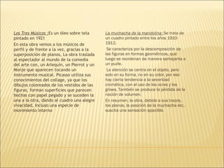 Los Tres Músicos :Es un óleo sobre tela
pintado en 1921
En esta obra vemos a los músicos de
perfil y de frente a la vez, gracias a la
superposición de planos, La obra traslada
al espectador al mundo de la comedia
del arte con, un Arlequín, un Pierrot y un
Monje que aparecen tocando un
instrumento musical. Picasso utiliza sus
conocimientos del collage, ya que los
dibujos coloreados de los vestidos de las
figuras, forman superficies que parecen
hechas con papel pegado y se suceden la
una a la otra, dando al cuadro una alegre
vivacidad, incluso una especie de
movimiento interno
La muchacha de la mandolina: Se trata de
un cuadro pintado entre los años 1910-
1912.
Se caracteriza por la descomposición de
las figuras en formas geométricas, que
luego se reordenan de manera semejante a
un puzle.
 La atención se centra en el objeto, pero
solo en su forma, no en su color, por eso
hay cierta tendencia a la severidad
cromática, con el uso de los ocres y los
grises. También se produce la pérdida de la
noción de volumen.
En resumen, la obra, debido a sus trazos,
los planos, la posición de la muchacha etc..
suscita una sensación apacible.
 