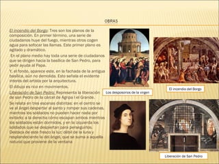 El incendio del Borgo: Tres son los planos de la
composición. En primer término, una serie de
ciudadanos huye del fuego, mientras otros cogen
agua para sofocar las llamas. Este primer plano es
agitado y dramático.
En el plano medio hay toda una serie de ciudadanos
que se dirigen hacia la basílica de San Pedro, para
pedir ayuda al Papa.
Y, el fondo, aparece este, en la fachada de la antigua
basílica, aún no demolida. Esto señala el evidente
interés del artista por la arquitectura.
El dibujo es rico en movimientos.
Liberación de San Pedro: Representa la liberación
de san Pedro de la cárcel de Agripa I el Grande.
Se relata en tres escenas distintas: en el centro se
ve al ángel despertar al santo y romper sus cadenas,
mientras los soldados no pueden hacer nada por
evitarlo; a la derecha cómo escapan ambos mientras
los soldados están dormidos, y en la izquierda los
soldados que se despiertan para perseguirlos.
Destaca de este fresco la luz: débil de la luna y
resplandeciente la del ángel, que se suma a aquella
natural que proviene de la ventana
El incendio del Borgo
Los desposorios de la virgen
Liberación de San Pedro
 