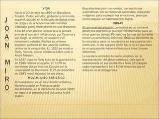 VIDA
Nació el 20 de abril de 1893 en Barcelona,
España. Pintor, escultor, grabador y ceramista
español. Estudió en la Escuela de Bellas Artes
de Llotja y en la Academia Galí mientras
trabajaba como dependiente en una droguería.
A los 18 años decide dedicarse a la pintura,
arte en el que será influenciado por Cezanne y
Van Gogh, el cubismo, el fauvismo y el
romanismo catalán. Realiza su primera
exposión pictórica en las Galerías Dalmau,
centro de la vanguardia. En 1920 se muda a
París, Francia, donde instala su taller junto a
André Masson.
En 1937 huye de París fruto de la guerra civil y,
en 1940 retorna a España. En 1979 es
nombrado Doctor Honoris Causae por la
Universidad de Barcelona. El 25 de diciembre
de 1983 murió rodeado de sus obras.
MOVIMIENTO ARTISTICO
El Surrealismo  es un movimiento artístico y
literario surgido en Francia a partir
del dadaísmo, en la década de los años 1920,
en torno a la personalidad del poeta André
Breton.
Buscaba descubrir una verdad, con escrituras
automáticas, sin correcciones racionales, utilizando
imágenes para expresar sus emociones, pero que
nunca seguían un razonamiento lógico.
OBRAS
El carnaval del arlequín: La escena es un carnaval,
donde las apariencias pueden transformarse para ver
otras que hay debajo. Por eso, las formas tan extrañas
tienen un simbolismo concreto. Observa elementos de
la naturaleza pero no los plasma en sus cuadros tal y
como son, ni tan siquiera como los ve él. Lo que hace
es un proceso de metamorfosis para crear formas
diferentes.
La escalera simboliza la huída, el globo, es la
representación del globo terráqueo, idea que le
obsesionaba en ese momento a Miró. El triángulo
negro representa la Torre Eiffel, mientras que el
Arlequín es el protagonista.
 
