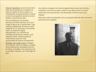 Interior holandés: La estructura de la
obra es de apariencia compleja. El
color se aplica de forma plana. La
composición es básicamente intuitiva
y recurre al equilibrio tectónico entre
lineas y manchas de color
Es una habitación de dudosa
estructura tridimensional, en la que
surge la figura de un guitarrista, cuya
cabeza simplificada al máximo está
rodeada de un halo blanco de donde
salen un pequeño bigote
descolocado y un mechón de
cabellos que parecen rodear a una
pequeña oreja. tarrista sujeta el
instrumento, quizá lo más
reconocible de toda la composición.
Bodegón del zapato viejo: consigue
una relación entre el zapato y el resto
de los elementos colocados encima
la mesa, la botella, una manzana con
un tenedor clavado, y el mendrugo de
pan.
los colores consiguen la máxima agresividad ya que son ácidos y
violentos; la pintura en este cuadro no es plana como en obras
anteriores sino que perfila y da dimensión a las formas de los
objetos.
Esta obra, está considerada como una pieza clave de este momento
pictórico de la realidad
 