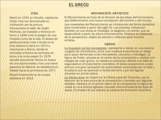VIDA
Nació en 1541 en Candía, capital de
Creta. Una vez demostrada su
inclinación por la pintura,
frecuentaba el taller de Jorghi
Klontzas. se trasladó a Venecia en
torno a 1566 ante el peligro de una
invasión turca de la isla. El deseo de
perfeccionarse más a fondo en el
arte italiano lo llevó en 1570 a
marcharse a Roma, donde la
actividad artística se centraba en
torno a la corte papal. En 1576
decidió abandonar Roma en busca
de una oportunidad y tras una breve
estancia en Madrid, se estableció en
Toledo hacia la primavera de 1577.
Muere finalmente en la ciudad
toledana en 1614.
MOVIMIENTO ARTISTICO
El Renacimiento es fruto de la difusión de las ideas del humanismo,
que determinaron una nueva concepción del hombre y del mundo.
Las novedades del Renacimiento se introducirán de forma paulatina
pero irreversible a partir del siglo XV. Los pintores, introducen
también en sus obras la mitología, la alegoría y el retrato, que se
desarrollará a partir de ahora enormemente. Destaca la búsqueda
de la perspectiva, objeto de estudio y reflexión para muchos
artistas.
OBRAS
La Expulsión de los mercaderes: representa a Jesús, en una escena
cargada de dramatismo, entre una multitud empuñando un látigo
para sacar del templo a los mercaderes, usureros y mendigos. La
figura de Cristo, situada en el centro de la composición y vestida con
ropajes de color grana, no resalta lo suficiente, debido a la falta de
seguridad en el tratamiento cromático. El Greco proporcionó a esta
pintura una gran sensación de profundidad, acentuada por el cielo y
el palacio que se aprecian a través del arco y por las figuras
situadas en primer plano.
La última cena: se inspiró en la Última cena de Tintoretto, por la
elección de la estructura de la composición y también por algunos
detalles. Destaca en el primer plano de la composición la figura de
Judas en una actitud agitada y situado intencionadamente lejos de
Jesús. El empleo de los colores es todavía de formación bizantina. 
 