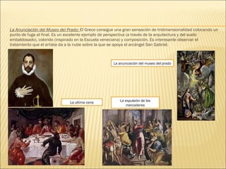 La Anunciación del Museo del Prado: El Greco consigue una gran sensación de tridimensionalidad colocando un
punto de fuga al final. Es un excelente ejemplo de perspectiva (a través de la arquitectura y del suelo
embaldosado), colorido (inspirado en la Escuela veneciana) y composición. Es interesante observar el
tratamiento que el artista da a la nube sobre la que se apoya el arcángel San Gabriel.
La ultima cena
La anunciación del museo del prado
La expulsión de los
mercaderes
 
