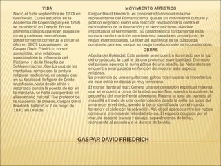 VIDA
Nació el 5 de septiembre de 1774 en
Greifswald. Cursó estudios en la
Academia de Copenhague y en 1798
se estableció en Dresde. En sus
primeros dibujos aparecen playas de
rocas y cadenas montañosas,
posteriormente comienza a pintar al
óleo en 1807. Los paisajes  de
Caspar David Friedrich  no son
panteístas, sino religiosos,
apreciándose la influencia del
Pietismo y de la filosofía de
Schleyermacher. Con La cruz de las
montañas, rompe con la pintura
religiosa tradicional, es paisaje casi
en su totalidad; la figura de Cristo
crucificado, vista desde atrás y
recortada contra la puesta de sol en
la montaña, se halla casi perdida en
el escenario natural. Fue profesor de
la Academia de Dresde. Caspar David
Friedrich  falleció el 7 de mayo de
1840 en Dresde.
MOVIMIENTO ARTISTICO
Caspar David Friedrich  es considerado como el máximo
representante del Romanticismo, que es un movimiento cultural y
político originado como una reacción revolucionaria contra el
racionalismo de la Ilustración y el Neoclasicismo, dándole
importancia al sentimiento. Su característica fundamental es la
ruptura con la tradición neoclasicista basada en un conjunto de
reglas estereotipadas. La libertad auténtica es su búsqueda
constante, por eso es que su rasgo revolucionario es incuestionable.
OBRAS
Abadía del Robledal: Este paisaje se encuentra iluminado por la luz
del crepúsculo, la cual le da una profunda espiritualidad. En medio
del paisaje aparece la ruina gótica de una abadía. La Naturaleza se
encuentra jerarquizada en función de mostrar este aspecto
religioso.
La presencia de una arquitectura gótica nos muestra la importancia
de este estilo en época ya muy temprana.
El monje frente al mar: Genera una condensación espiritual máxima
que se encuentra cerca de la abstracción.Nos muestra lo sublime, la
pequeñez del monje frente al océano. Plasma la idea del transito al
más allá a través de una contemplación desde la orilla las luces del
amanecer en el cielo, siendo la tierra identificada con el mundo
terreno y el cielo con la salvación. Así, el sol aparece entre las nubes
como una promesa de felicidad eterna. El espacio ocupado por el
mar, de aspecto oscuro y salvaje, separándonos de la luz,
representa al pecado y a la dureza de la vida.
 