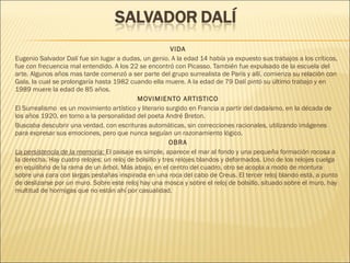 VIDA
Eugenio Salvador Dalí fue sin lugar a dudas, un genio. A la edad 14 había ya expuesto sus trabajos a los críticos,
fue con frecuencia mal entendido. A los 22 se encontró con Picasso. También fue expulsado de la escuela del
arte. Algunos años mas tarde comenzó a ser parte del grupo surrealista de París y allí, comienza su relación con
Gala, la cual se prolongaría hasta 1982 cuando ella muere. A la edad de 79 Dalí pintó su último trabajo y en
1989 muere la edad de 85 años.
MOVIMIENTO ARTISTICO
El Surrealismo  es un movimiento artístico y literario surgido en Francia a partir del dadaísmo, en la década de
los años 1920, en torno a la personalidad del poeta André Breton.
Buscaba descubrir una verdad, con escrituras automáticas, sin correcciones racionales, utilizando imágenes
para expresar sus emociones, pero que nunca seguían un razonamiento lógico.
OBRA
La persistencia de la memoria: El paisaje es simple, aparece el mar al fondo y una pequeña formación rocosa a
la derecha. Hay cuatro relojes; un reloj de bolsillo y tres relojes blandos y deformados. Uno de los relojes cuelga
en equilibrio de la rama de un árbol. Más abajo, en el centro del cuadro, otro se acopla a modo de montura
sobre una cara con largas pestañas inspirada en una roca del cabo de Creus. El tercer reloj blando está, a punto
de deslizarse por un muro. Sobre este reloj hay una mosca y sobre el reloj de bolsillo, situado sobre el muro, hay
multitud de hormigas que no están ahí por casualidad.
 