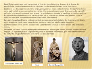 David: Esta representado en el momento de la victoria e inmediatamente después de la derrota del
gigante Goliat, cuya cabeza se encuentra a sus pies, con la piedra todavía en medio de la frente.
Los brazos son desproporcionadamente largos, pero ya se han incorporado elementos del repertorio clásico,
como algún detalle anatómico realista: las manos, el torso, su cabeza coronada de amaranto. La expresión
del rostro es un poco inexpresiva, pero la pose y la actitud parece expresar el orgullo de su conciencia divina.
El desplazamiento del peso sobre la pierna derecha con el torso torcido hacia el lado opuesto, indica la
intención para crear un mayor dinamismo con el clásico contrapposto.
San Juan Evangelista: El santo está representado sentado, con el atributo típico del libro mantenido de pie,
sobre una pierna, con la mano izquierda. Las vestiduras crean fuertes efectos de claroscuro.
Los hombros son curvos con los brazos inertes y abandonados y realiza un fuerte énfasis a las poderosas
manos.
La cabeza, con barba y con un espeso pelo rizado tiene una mirada fija e intensa, creando una sensación de
energía. Las cejas son gruesas y ligeramente juntas en expresión concentrada, gran relieve tienen también,
las profundas arrugas horizontales en la frente y la boca apretada.
Crucifijo de la Santa Cruz
San Juan EvangelistaDavid
 