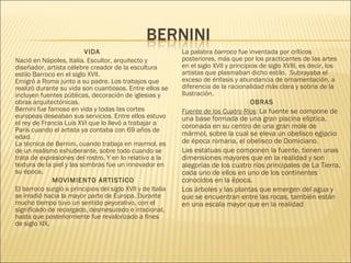 VIDA
Nació en Nápoles, Italia. Escultor, arquitecto y
diseñador, artista célebre creador de la escultura
estilo Barroco en el siglo XVII. 
Emigró a Roma junto a su padre. Los trabajos que
realizó durante su vida son cuantiosos. Entre ellos se
incluyen fuentes públicas, decoración de iglesias y
obras arquitectónicas.
Bernini fue famoso en vida y todas las cortes
europeas deseaban sus servicios. Entre ellos estuvo
el rey de Francia Luis XVI que lo llevó a trabajar a
París cuando el artista ya contaba con 69 años de
edad. 
La técnica de Bernini, cuando trabaja en marmol, es
de un realismo exhuberante, sobre todo cuando se
trata de expresiones del rostro. Y en lo relativo a la
textura de la piel y las sombras fue un innovador en
su época.
MOVIMIENTO ARTISTICO
El barroco surgió a principios del siglo XVII y de Italia
se irradió hacia la mayor parte de Europa. Durante
mucho tiempo tuvo un sentido peyorativo, con el
significado de recargado, desmesurado e irracional,
hasta que posteriormente fue revalorizado a fines
de siglo XIX.
La palabra barroco fue inventada por críticos
posteriores, más que por los practicantes de las artes
en el siglo XVII y principios de siglo XVIII, es decir, los
artistas que plasmaban dicho estilo.  Subrayaba el
exceso de énfasis y abundancia de ornamentación, a
diferencia de la racionalidad más clara y sobria de la
Ilustración. 
OBRAS
Fuente de los Cuatro Ríos: La fuente se compone de
una base formada de una gran piscina elíptica,
coronada en su centro de una gran mole de
mármol, sobre la cual se eleva un obelisco egipcio
de época romana, el obelisco de Domiciano.
Las estatuas que componen la fuente, tienen unas
dimensiones mayores que en la realidad y son
alegorías de los cuatro ríos principales de La Tierra,
cada uno de ellos en uno de los continentes
conocidos en la época.
Los árboles y las plantas que emergen del agua y
que se encuentran entre las rocas, también están
en una escala mayor que en la realidad
 