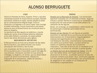 VIDA
Nació en Paredes de Nava, España. Pintor y escultor
manierista durante el renacimiento europeo. Recibió
educación artística en Italia, donde adoptó el estilo
de su contemporaneo Miguel Angel. Vivió en
Florencia y al regresar a su tierra natal, trajo consigo
el estilo manierista, el que transmitió a sus pares,
época en que el Renacimiento se introducía poco a
poco en España. 
La escultura de Berruguete es ecléctica y mezcla
estilos de varios otros artistas italianos célebres,
entre ellos Rafael y Leonardo. Su especialidad
fueron las obras decorativas para iglesia.
MOVIMIENTO ARTISTICO
El Renacimiento es fruto de la difusión de las ideas
del humanismo, que determinaron una nueva
concepción del hombre y del mundo.
Las novedades del Renacimiento se introducirán de
forma paulatina pero irreversible a partir del siglo XV.
Los pintores, introducen también en sus obras la
mitología, la alegoría y el retrato, que se desarrollará
a partir de ahora enormemente. Destaca la
búsqueda de la perspectiva, objeto de estudio y
reflexión para muchos artistas.
OBRAS
Retablo de la Mejorada de Olmedo : Los personajes
aparecen trazados con un ardoroso arrebato, llegando
incluso a olvidar Alonso en ocasiones la necesidad de
la ejecución de unas proporciones adecuadas a la
ubicación de las figuras.
Serán, sin embargo, la inestabilidad y deformación de
los personajes muestras apreciables de los
sentimientos.
Retablo de San Benito: En sus figuras es posible
encontrar un ejemplo de la convivencia de las formas
italianizantes con el dramatismo miguelangelesco:
cabezas berruguerescas en un ejercicio de
manifestación del dolor, indumentarias manipuladas
con paños que parecen flotar, cuerpos dónde se
realiza un auténtico estudio de la anatomía
masculina…Todo ello al servicio de un resultado en el
que la gracia y el temor se mezclan a partes iguales.
La Sillería del coro de la Catedral de Toledo: una de
sus más bellas obras. con la gran perfección que
alcanzará en la forma , es posible apreciar la idea del
quehacer artístico que posee. Aquí, continuará jugando
con las posturas de los personajes y las composiciones
de plegados en los ropajes en su búsqueda de
movimiento y expresionismo.
 