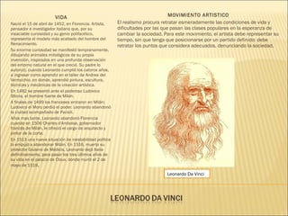 VIDA
Nació el 15 de abril de 1452, en Florencia. Artista,
pensador e investigador italiano que, por su
insaciable curiosidad y su genio polifacético,
representa el modelo más acabado del hombre del
Renacimiento.
Su enorme curiosidad se manifestó tempranamente,
dibujando animales mitológicos de su propia
invención, inspirados en una profunda observación
del entorno natural en el que creció. Su padre lo
autorizó, cuando Leonardo cumplió los catorce años,
a ingresar como aprendiz en el taller de Andrea del
Verrocchio, en donde, aprendió pintura, escultura,
técnicas y mecánicas de la creación artística.
En 1482 se presentó ante el poderoso Ludovico
Sforza, el hombre fuerte de Milán.
A finales de 1499 los franceses entraron en Milán;
Ludovico el Moro perdió el poder. Leonardo abandonó
la ciudad acompañado de Pacioli.
Años mas tarde, Leonardo abandonó Florencia
cuando en 1506 Charles d'Amboise, gobernador
francés de Milán, le ofreció el cargo de arquitecto y
pintor de la corte.
En 1513 una nueva situación de inestabilidad política
lo empujó a abandonar Milán. En 1516, muerto su
protector Giulano de Médicis, Leonardo dejó Italia
definitivamente, para pasar los tres últimos años de
su vida en el palacio de Cloux, donde murió el 2 de
mayo de 1519.
MOVIMIENTO ARTISTICO
El realismo procura retratar esmeradamente las condiciones de vida y
dificultades por las que pasan las clases populares en la esperanza de
cambiar la sociedad. Para este movimiento, el artista debe representar su
tiempo, sin que tenga que posicionarse por un partido definido: debe
retratar los puntos que considera adecuados, denunciando la sociedad.
Leonardo Da Vinci
 