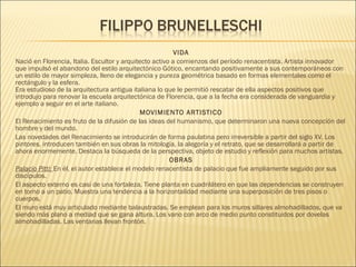 VIDA
Nació en Florencia, Italia. Escultor y arquitecto activo a comienzos del período renacentista. Artista innovador
que impulsó el abandono del estilo arquitectónico Gótico, encantando positivamente a sus contemporáneos con
un estilo de mayor simpleza, lleno de elegancia y pureza geométrica basado en formas elementales como el
rectángulo y la esfera. 
Era estudioso de la arquitectura antigua italiana lo que le permitió rescatar de ella aspectos positivos que
introdujo para renovar la escuela arquitectónica de Florencia, que a la fecha era considerada de vanguardia y
ejemplo a seguir en el arte italiano.
MOVIMIENTO ARTISTICO
El Renacimiento es fruto de la difusión de las ideas del humanismo, que determinaron una nueva concepción del
hombre y del mundo.
Las novedades del Renacimiento se introducirán de forma paulatina pero irreversible a partir del siglo XV. Los
pintores, introducen también en sus obras la mitología, la alegoría y el retrato, que se desarrollará a partir de
ahora enormemente. Destaca la búsqueda de la perspectiva, objeto de estudio y reflexión para muchos artistas.
OBRAS
Palacio Pitti: En él, el autor establece el modelo renacentista de palacio que fue ampliamente seguido por sus
discípulos.
El aspecto externo es casi de una fortaleza. Tiene planta en cuadrilátero en que las dependencias se construyen
en torno a un patio. Muestra una tendencia a la horizontalidad mediante una superposición de tres pisos o
cuerpos.
El muro está muy articulado mediante balaustradas. Se emplean para los muros sillares almohadillados, que va
siendo más plano a mediad que se gana altura. Los vano con arco de medio punto constituidos por dovelas
almohadilladas. Las ventanas llevan frontón.
 