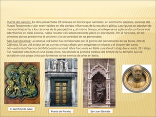 Puerta del paraíso: La obra presentaba 28 relieves en bronce que narraban, en veintiocho paneles, escenas del
Nuevo Testamento y aún eran visibles en ella ciertas influencias de la escultura gótica. Las figuras se adaptan de
manera fehaciente a los cánones de la perspectiva y, al mismo tiempo, el relieve se va aplanando conforme nos
adentramos en cada escena, hasta resultar casi absolutamente plano en los fondos. Por el contrario, en los
primeros planos predomina el volumen y la corporeidad de los personajes.
San Juan Bautista: La estatua del Santo fue comisionado por el gremio del comerciante de las lanas, Arte di
Calimala. El uso del artista de las curvas unnaturalistic pero elegantes en el pelo y el drapery del santo
demuestra la influencia del Gótico internacional labre frecuente en Italia cuando el trabajo fue creado. El trabajo
fue realizado con éxito en una pieza única, haciéndole la primera estatua del bronce de su tamaño que se
echará en una pieza única por lo menos varios cientos de años en Italia.
San Juan Bautista
El sacrificio de Isaac
Puerta del Paraíso
 