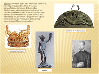Perseo: fundido en 1554 a su retorno de Francia, es,
no sólo por la gallarda actitud del héroe,
personificación del triunfo de Cosme I de
Médicis sobre sus oponentes republicanos, sino
también por el elaborado pedestal marmóreo con
arpías y máscaras entre las que se abren cuatro
hornacinas con dinámicas y elegantísimas figuras
alusivas al mito de Perseo, una de las cimas
expresivas del Manierismo maduro.
Perseo
Salero de Francisco I
La Ninfa de Fontainebleau
 