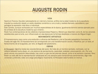 VIDA
Nació en Francia. Escultor sobresaliente en mármol y bronce, artífice de la edad moderna de la escultura.
Impulsó su evolución desde un estilo idealista romántico a uno crudo y realista llamado naturalismo, que
persigue la expresión más libre e individual. 
Este cambio, aunque rechazado por muchos especialistas de la época, igualmente terminó siendo ejemplo para
los artistas de la escultura moderna que vinieron.
Rodin fue contemporáneo de los célebres impresionistas Pissarro y Monet que disentían como él, de los cánones
establecidos para el arte, aun influenciado en esa época por la formas idealistas a manera de Miguel Angel.
MOVIMIENTO ARTISTICO
El Impresionismo nace como una evolución a ultranza del Realismo y de la Escuela paisajística francesa de
finales del siglo XIX. El Impresionismo se corresponde con una transformación social y filosófica; por un lado, el
florecimiento de la burguesía, por otro, la llegada del positivismo.
OBRAS
El Pensador: Aglutina todas las características del autor. Se trata de un hombre sentado, reclinado, con la
cabeza ladeada hacia abajo, en una postura de pensamiento, pasividad, soledad, preocupación, etc. Por una
parte vemos una posición descuidada, hay como un giro de las piernas casual, como si se sentara a pensar. Pero
Rodin va más allá de la representación idealizada de una persona para transmitirnos sentimientos, algo más
universal y profundo, toda una carga psicológica importante. El Pensador está fundido en bronce.
 