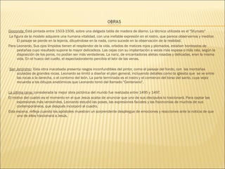 Gioconda: Está pintada entre 1503-1506, sobre una delgada tabla de madera de álamo. La técnica utilizada es el "Sfumato" 
La figura de la modelo adquiere una humana vitalidad, con una inefable expresión en el rostro, que parece observarnos y meditar.
El paisaje se pierde en la lejanía, diluyéndose en la nada, como sucede en la observación de la realidad.
Para Leonardo, Sus ojos límpidos tienen el resplandor de la vida, orlados de matices rojos y plomados, estaban bordeados de
pestañas cuyo resultado supone la mayor delicadeza. Las cejas con su implantación a veces más espesa o más rala, según la
disposición de los poros, no podían ser más verdaderas. La nariz, de encantadoras aletas rosadas y delicadas, eran la misma
vida. En el hueco del cuello, el espectadoratento percibía el latir de las venas.
San Jerónimo: Esta obra inacabada presenta rasgos inconfundibles del pintor, como el paisaje del fondo, con las montañas
azuladas de grandes rocas. Leonardo se limitó a diseñar el plan general, incluyendo detalles como la iglesita que se ve entre
las rocas a la derecha, o el contorno del león. La parte terminada es el rostro y el comienzo del torso del santo, cuya vejez
recuerda a los dibujos anatómicos que Leonardo tomó del llamado "Centenario".
La última cena: considerada la mejor obra pictórica del mundo fue realizada entre 1495 y 1497.
El motivo del cuadro es el momento en el que Jesús acaba de anunciar que uno de sus discípulos lo traicionará. Para captar las
expresiones más verosímiles, Leonardo estudió las poses, las expresiones faciales y las fisionomías de muchos de sus
contemporáneos, que después incorporó al cuadro.
Esta escena, refleja cuando los apóstoles muestran un sorprendente despliegue de emociones y reacciones ante la noticia de que
uno de ellos traicionará a Jesús.
 