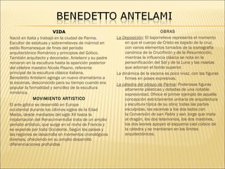 VIDA
Nació en Italia y trabajó en la ciudad de Parma.
Escultor de estatuas y sobrerrelieves de mármol en
estilo Romanesque de fines del período
arquitectónico Románico y principios del Gótico.
También arquitecto y decorador, Antelami y su padre
reinaron en la escultura hasta la aparición posterior
del célebre maestro Nicola Pisano, referente
principal de la escultura clásica italiana.
Benedetto Antelami agrega un nuevo dramatismo a
la escenas, desconocido para su tiempo cuando era
popular la formalidad y sencillez de la escultura
románica.
MOVIMIENTO ARTISTICO
El arte gótico se desarrolló en Europa
occidental durante los últimos siglos de la Edad
Media, desde mediados del siglo XII hasta la
implantación del RenacimientoSe trata de un amplio
período artístico, que surge en el norte de Francia y
se expande por todo Occidente. Según los países y
las regiones se desarrolla en momentos cronológicos
diversos, ofreciendo en su amplio desarrollo
diferenciaciones profundas
OBRAS
La Deposición: El bajorrelieve representa el momento
en que el cuerpo de Cristo es bajado de la cruz,
con varios elementos tomados de la iconografía
canónica de la Crucifixión y de la Resurrección,
mientras la influencia clásica se nota en la
personificación del Sol y de la Luna y las rosetas
que adornan el borde superior.
La dinámica de la escena es poco vivaz, con las figuras
firmes en poses expresivas.
La cátedra del obispo de Parma: Poderosas figuras
altamente plásticas y dotadas de una notable
expresividad. Ofrece el primer ejemplo de aquella
concepción estrictamente unitaria de arquitectura
y escultura típica de su obra; todas las partes
esculpidas, las escenas a los dos lados con
la Conversión de san Pablo y san Jorge que mata
al dragón, los dos telamonios, los dos mastines,
los dos leones apoyan el esquema casi cúbico de
la cátedra y se mantienen en los límites
arquitectónicos.
 
