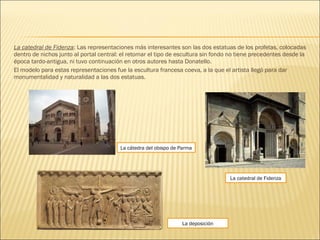 La catedral de Fidenza: Las representaciones más interesantes son las dos estatuas de los profetas, colocadas
dentro de nichos junto al portal central: el retomar el tipo de escultura sin fondo no tiene precedentes desde la
época tardo-antigua, ni tuvo continuación en otros autores hasta Donatello.
El modelo para estas representaciones fue la escultura francesa coeva, a la que el artista llegó para dar
monumentalidad y naturalidad a las dos estatuas.
La cátedra del obispo de Parma
La deposición
La catedral de Fidenza
 