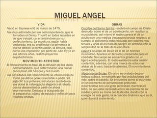 OBRAS
Crucifijo del Santo Spirito: resolvió el cuerpo de Cristo
desnudo, como el de un adolescente, sin resaltar la
musculatura, así mismo el rostro parece el de un
adulto con una medida desproporcionada respecto al
cuerpo; la policromía está realizada con colores muy
tenues y unos leves hilos de sangre en armonía con la
simplicidad de la talla de la escultura.
David: El cuerpo de David es el de un hombre
musculoso. Aparece en tensión y preparado para el
combate. Su cuerpo se encuentra girado con un
ligero contrapposto. El rostro evidencia esta tensión
contenida, además, con una mueca de odio y las
aletas de la nariz bastante abiertas. El movimiento es
contenido.
Madonna de Brujas: El rostro es ovalado de gran
belleza clásica, enmarcado por las ondulaciones del
velo, sobre el cabello. Se encuentra como si estuviera
en un momento de pensamiento profundo,
mostrándose con una gran serenidad, mientras el
Niño, de pie, está recostado entre las piernas de su
madre y junta su mano con la de ella, dando con la
energía de este gesto, la sensación dinámica que es él,
quien la está sosteniendo.
VIDA
Nació en Caprese el 6 de marzo de 1475.
Fue muy admirado por sus contemporáneos, que le
llamaban el Divino. Triunfó en todas las artes en
las que trabajó, caracterizándose por su
perfeccionismo. La escultura, según había
declarado, era su predilecta y la primera a la
que se dedicó; a continuación, la pintura, casi
como una imposición por parte de Julio II y ya en
sus últimos años, realizó proyectos
arquitectónicos.
MOVIMIENTO ARTISTICO
El Renacimiento es fruto de la difusión de las ideas
del humanismo, que determinaron una nueva
concepción del hombre y del mundo.
Las novedades del Renacimiento se introducirán de
forma paulatina pero irreversible a partir del
siglo XV. Los pintores, introducen también en
sus obras la mitología, la alegoría y el retrato,
que se desarrollará a partir de ahora
enormemente. Destaca la búsqueda de
la perspectiva, objeto de estudio y reflexión para
muchos artistas.
 