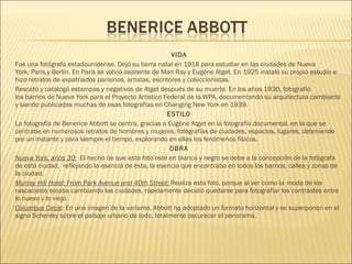 VIDA
Fue una fotógrafa estadounidense. Dejó su tierra natal en 1918 para estudiar en las ciudades de Nueva
York, París y Berlín. En París se volvió asistente de Man Ray y Eugéne Atget. En 1925 instaló su propio estudio e
hizo retratos de expatriados parisinos, artistas, escritores y coleccionistas.
Rescató y catalogó estampas y negativos de Atget después de su muerte. En los años 1930, fotografió
los barrios de Nueva York para el Proyecto Artístico Federal de la WPA, documentando su arquitectura cambiante
y siendo publicadas muchas de esas fotografías en Changing New York en 1939.
ESTILO
La fotografía de Benerice Abbott se centra, gracias a Eugène Atget en la fotografía documental, en la que se
centraba en numerosos retratos de hombres y mujeres, fotografías de ciudades, espacios, lugares, deteniendo
por un instante y para siempre el tiempo, explorando en ellas los fenómenos físicos.
OBRA
Nueva York, años 30: El hecho de que esta foto esté en blanco y negro se debe a la concepción de la fotógrafa
de esta ciudad, reflejando la esencia de ésta, la esencia que encontraba en todos los barrios, calles y zonas de
la ciudad.
Murray Hill Hotel; From Park Avenue and 40th Street: Realiza esta foto, porque al ver como la moda de los
rascacielos estaba cambiando las ciudades, rápidamente decidió quedarse para fotografiar los contrastes entre
lo nuevo y lo viejo.
Columbus Circle: En una imagen de la variante, Abbott ha adoptado un formato horizontal y se superponen en el
signo Schenley sobre el paisaje urbano de todo, totalmente oscurecer el panorama.
 