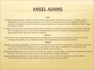 VIDA
 Fotógrafo estadounidense, nacido en San Francisco, desarrollador del sistema de zonas. Conocido por sus
fotografías en blanco y negro de paisajes y como autor de numerosos libros sobre fotografía. Fundó la
asociación fotográfica Grupo f/64 junto con otros maestros como Edward Weston, Willard Van Dyke, Imogen
Cunningham y otros.
Su sistema de zonas es una demostración de cómo la cámara o el fotómetro de la misma mide el gris medio de
18% de reflectancia como zona media. El fotógrafo debe aumentar la exposición dependiendo de cuántos
pasos de gris quiera fijar como punto de medición.
ESTILO
 Adoptó como tema fotográfico los paisajes del suroeste de su país, en los que trataba de reflejar un enorme
contraste de sombras y luces, desiertos áridos, nubes gigantescas y monstruosos árboles.
OBRAS
Monolith, The Face of Half Dome: Podemos ver la fotografía como una forma inquietante, con sombras profundas
y un blanco distante pico agudo contra un cielo oscuro .Es un lugar maravilloso con una plataforma de
granito, ligeramente sobresaliente, y tenía casi 4000 metros de altura.
Rose and Driftwood: Este primer plano de una rosa de madera, de color negro. a la deriva es un ejemplo perfecto
del deseo de captar los secretos de la luz y la sombra de los objetos cotidianos.
Clearing Winter Storm: Retrata el paisaje de un monte en invierno, en el que apreciamos grandes árboles,
monstruosas montañas y nubes y refleja un gran contraste de luces y sombras.
 