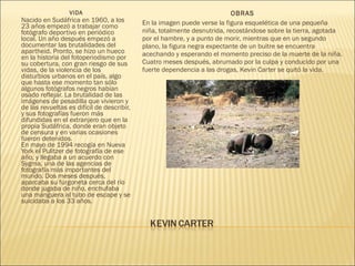 VIDA
Nacido en Sudáfrica en 1960, a los
23 años empezó a trabajar como
fotógrafo deportivo en periódico
local. Un año después empezó a
documentar las brutalidades del
apartheid. Pronto, se hizo un hueco
en la historia del fotoperiodismo por
su cobertura, con gran riesgo de sus
vidas, de la violencia de los
disturbios urbanos en el país, algo
que hasta ese momento tan sólo
algunos fotógrafos negros habían
osado reflejar. La brutalidad de las
imágenes de pesadilla que vivieron y
de las revueltas es difícil de describir,
y sus fotografías fueron más
difundidas en el extranjero que en la
propia Sudáfrica, donde eran objeto
de censura y en varias ocasiones
fueron detenidos.
En mayo de 1994 recogía en Nueva
York el Pulitzer de fotografía de ese
año, y llegaba a un acuerdo con
Sygma, una de las agencias de
fotografía más importantes del
mundo. Dos meses después,
aparcaba su furgoneta cerca del río
donde jugaba de niño, enchufaba
una manguera al tubo de escape y se
suicidaba a los 33 años.
OBRAS
En la imagen puede verse la figura esquelética de una pequeña
niña, totalmente desnutrida, recostándose sobre la tierra, agotada
por el hambre, y a punto de morir, mientras que en un segundo
plano, la figura negra expectante de un buitre se encuentra
acechando y esperando el momento preciso de la muerte de la niña.
Cuatro meses después, abrumado por la culpa y conducido por una
fuerte dependencia a las drogas, Kevin Carter se quitó la vida.
 