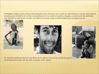 El fotógrafo seguramente realiza esta fotografía para hacernos ver el nivel de vida del tercer mundo. Centraliza la
persona para resaltarla en la foto, y así podamos ver su rostro de apatía y desgana, síntomas de las personas
que habitan en este tercer mundo, con falta de muchas cosas fundamentales para la supervivencia
En esta foto podemos deducir que África es un país en el que hay constantes guerras y la gente siempre esta
escondida para evitar que las vean y puedan sufrir daños.
 