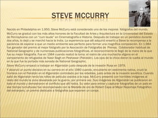 Nacido en Philadelphia en 1.950, Steve McCurry está considerado uno de los mejores fotógrafos del mundo.
McCurry se graduó con los más altos honores de la Facultad de Artes y Arquitectura en la Universidad del Estado
de Pennsylvania con un “cum laude” en Cinematografía e Historia. Después de trabajar en un periódico durante
dos años, lo dejó y se marchó hacia la India. La experiencia que allí adquirió enseñó a Steve la recompensa a la
paciencia de esperar a que un medio ambiente sea perfecto para formar una magnífica composición. En 1.984
fue ganador del premio al mejor fotógrafo por la Asociación de Fotógrafos de Prensa. Colaborador habitual de
National Geographic y de numerosas publicaciones fotográficas, el reconocimiento le llegó de la mano de la que
fue su mejor fotografía. Fue en 1984 cuando realizó la toma: el rostro de una muchacha afgana en el
campamento de refugiados de Nasir Bagh en Peshawar (Pakistán). Los ojos de la chica dieron la vuelta al mundo
en la que fue la portada más sonada de National Geographic.
Steve McCurry empezó a trabajar en Afganistán justo después de la invasión Rusa en 1979.
Y alcanzó un punto decisivo en su carrera en el año 1980 cuando, encubierto en vestimenta nativa, cruzó la
frontera con el Pakistán en el Afganistán controlado por los rebeldes, justo antes de la invasión soviética. Cuando
salió de Afganistán tenía los rollos de película cosidos a la ropa. McCurry presentó con horribles imágenes al
resto del mundo la zona devastada por la guerra, por primera vez. Sus imágenes de Afganistán se publicaron en
todo el mundo y demostraron el conflicto que allí había. Su valor para entrar y capturar fotografías de un país en
ese tiempo tumultuoso fue recompensado con la Medalla de oro de Robert Capa al Mejor Reportaje Fotográfico
del extranjero, un premio dedicado a fotógrafos que exponen un coraje.
 