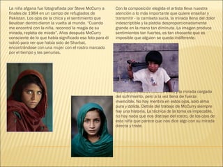 La niña afgana fue fotografiada por Steve McCurry a
finales de 1984 en un campo de refugiados de
Pakistan. Los ojos de la chica y el sentimiento que
llevaban dentro dieron la vuelta al mundo. “Cuando
me encontré con la niña, reconocí la magia de su
mirada, repleta de miedo”. Años después McCurry
consciente de lo que había significado esa foto para él
volvió para ver que había sido de Sharbat,
encontrándose con una mujer con el rostro marcado
por el tiempo y las penurias.
Con la composición elegida el artista lleva nuestra
atención a lo más importante que quiere enseñar y
transmitir - la camiseta sucia, la mirada llena del dolor
indescriptible y la pistola desproporcionadamente
grande en la mano tan diminuta. La imagen produce
sentimientos tan fuertes, es tan chocante que es
imposible que alguien se queda indiferente.
Sus característicos colores vivos y la mirada cargada
del sufrimiento, pero a la vez llena de fuerza
invencible. No hay mentira en estos ojos, solo alma
pura y dolida. Detrás del trabajo de McCurry siempre
hay una historia. La técnica de la toma es impecable,
no hay nada que nos distraye del rostro, de los ojos de
esta niña que parece que nos dice algo con su mirada
directa y triste.
 