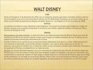 VIDA
Nació en Chicago el  5 de diciembre de 1901. fue un productor, director, guionista y animador estadounidense.
Fue el fundador, junto con su hermano Roy O. Disney, de The Walt Disney Company y el principal artífice de un
estilo inconfundible de películas de dibujos animados. Muere en  Los Ángeles el 15 de diciembre de 1966.
ESTILO
Los dibujos animados se crean dibujando cada fotograma. Al principio se pintaba cada fotograma y luego era
filmado, proceso que se aceleró al aparecer la animación por celdas o papel de acetato inventada por Bray y
Hurd en la década de 1910.
OBRAS
Blancanieves y los siete enanitos: La película trata de una bella princesa llamada Blanca Nieves que tiene de
madrastra a la Reina que quiere matarla al saber que la supera en belleza. Después de huir de ella se va a la
cabaña de los siete enanos para esconderse de su furia.
Cuando la Reina se da cuenta de que se esconde decide disfrazarse de bruja e ir a matar a Blancanieves con
una manzana envenenada. Los enanitos deciden vengarse y van a por la bruja hasta que se cae por un
barranco. Los enanos la metieron en un ataúd de cristal, ya que no tuvieron corazón para enterrarla, entonces un
día apareció el Príncipe y la despertó con un beso de amor.
Pinocho: Un anciano llamado Geppetto crea una marioneta de madera llamada Pinocho. El inventor desea que
Pinocho sea un niño de verdad. El Hada Azul hace realidad el deseo de Geppetto y da vida a la marioneta, pero
conservando su cuerpo de madera. El hada asigna a Pepito Grillo como conciencia de Pinocho, para que lo aleje
de los problemas y lo aconseje en situaciones difíciles. Pepito Grillo no es escuchado por Pinocho, quien pasa
por varios problemas para volver con su padre Geppetto, al reencontrarse se convierte en un niño de verdad.
 