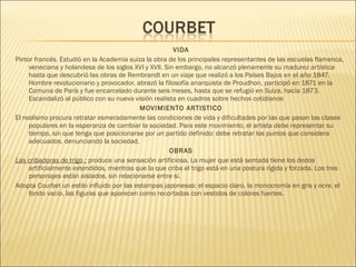 VIDA
Pintor francés. Estudió en la Academia suiza la obra de los principales representantes de las escuelas flamenca,
veneciana y holandesa de los siglos XVI y XVII. Sin embargo, no alcanzó plenamente su madurez artística
hasta que descubrió las obras de Rembrandt en un viaje que realizó a los Países Bajos en el año 1847.
Hombre revolucionario y provocador, abrazó la filosofía anarquista de Proudhon, participó en 1871 en la
Comuna de París y fue encarcelado durante seis meses, hasta que se refugió en Suiza, hacia 1873.
Escandalizó al público con su nueva visión realista en cuadros sobre hechos cotidianos
MOVIMIENTO ARTISTICO
El realismo procura retratar esmeradamente las condiciones de vida y dificultades por las que pasan las clases
populares en la esperanza de cambiar la sociedad. Para este movimiento, el artista debe representar su
tiempo, sin que tenga que posicionarse por un partido definido: debe retratar los puntos que considera
adecuados, denunciando la sociedad.
OBRAS
Las cribadoras de trigo : produce una sensación artificiosa. La mujer que está sentada tiene los dedos
artificialmente extendidos, mientras que la que criba el trigo está en una postura rígida y forzada. Los tres
personajes están aislados, sin relacionarse entre sí.
Adopta Courbet un estilo influido por las estampas japonesas: el espacio claro, la monocromía en gris y ocre, el
fondo vacío, las figuras que aparecen como recortadas con vestidos de colores fuertes.
 