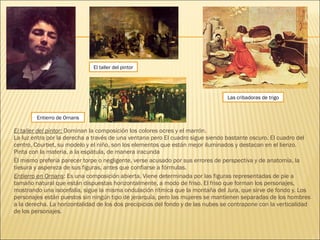 El taller del pintor: Dominan la composición los colores ocres y el marrón.
La luz entra por la derecha a través de una ventana pero El cuadro sigue siendo bastante oscuro. El cuadro del
centro, Courbet, su modelo y el niño, son los elementos que están mejor iluminados y destacan en el lienzo.
Pinta con la materia, a la espátula, de manera iracunda
Él mismo prefería parecer torpe o negligente, verse acusado por sus errores de perspectiva y de anatomía, la
tiesura y aspereza de sus figuras, antes que confiarse a fórmulas.
Entierro en Ornans: Es una composición abierta. Viene determinada por las figuras representadas de pie a
tamaño natural que están dispuestas horizontalmente, a modo de friso. El friso que forman los personajes,
mostrando una isocefalia, sigue la misma ondulación rítmica que la montaña del Jura, que sirve de fondo y. Los
personajes están puestos sin ningún tipo de jerarquía, pero las mujeres se mantienen separadas de los hombres
a la derecha. La horizontalidad de los dos precipicios del fondo y de las nubes se contrapone con la verticalidad
de los personajes.
El taller del pintor
Entierro de Ornans
Las cribadoras de trigo
 