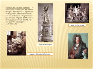 Sepulcro del cardenal Richelieu: La
equilibrada composición -situada en
la capilla de la Sorbona-, a pesar del
contrapposto, está contrarrestada
por una teatralidad y magnificencia
que procede del gusto de Charles Le
Brun, que fue quien la diseñó, y al
que Girardon se adaptaba
perfectamente.
Sepulcro del cardenal Richelieu
Rapto de Proserpina
Apolo con las ninfas
 