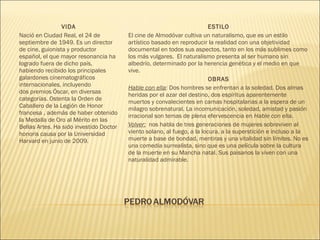 VIDA
Nació en Ciudad Real, el 24 de
septiembre de 1949. Es un director
de cine, guionista y productor
español, el que mayor resonancia ha
logrado fuera de dicho país,
habiendo recibido los principales
galardones cinematográficos
internacionales, incluyendo
dos premios Óscar, en diversas
categorías. Ostenta la Orden de
Caballero de la Legión de Honor
francesa , además de haber obtenido
la Medalla de Oro al Mérito en las
Bellas Artes. Ha sido investido Doctor
honoris causa por la Universidad
Harvard en junio de 2009.
ESTILO
El cine de Almodóvar cultiva un naturalismo, que es un estilo
artístico basado en reproducir la realidad con una objetividad
documental en todos sus aspectos, tanto en los más sublimes como
los más vulgares.  El naturalismo presenta al ser humano sin
albedrío, determinado por la herencia genética y el medio en que
vive.
OBRAS
Hable con ella: Dos hombres se enfrentan a la soledad. Dos almas
heridas por el azar del destino, dos espíritus aparentemente
muertos y convalecientes en camas hospitalarias a la espera de un
milagro sobrenatural. La incomunicación, soledad, amistad y pasión
irracional son temas de plena efervescencia en Hable con ella.
Volver: nos habla de tres generaciones de mujeres sobreviven al
viento solano, al fuego, a la locura, a la superstición e incluso a la
muerte a base de bondad, mentiras y una vitalidad sin límites. No es
una comedia surrealista, sino que es una película sobre la cultura
de la muerte en su Mancha natal. Sus paisanos la viven con una
naturalidad admirable.
 
