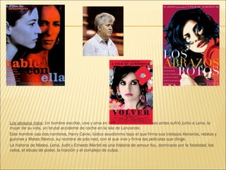 Los abrazos rotos: Un hombre escribe, vive y ama en la oscuridad. Catorce años antes sufrió junto a Lena, la
mujer de su vida, un brutal accidente de coche en la isla de Lanzarote.
Este hombre usa dos nombres, Harry Caine, lúdico seudónimo bajo el que firma sus trabajos literarios, relatos y
guiones y Mateo Blanco, su nombre de pila real, con el que vive y firma las películas que dirige.
La historia de Mateo, Lena, Judit y Ernesto Martel es una historia de amour fou, dominada por la fatalidad, los
celos, el abuso de poder, la traición y el complejo de culpa.
 