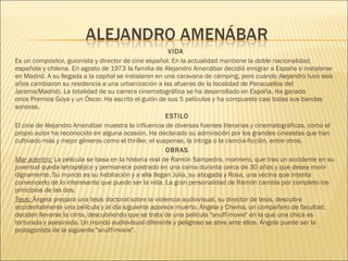 VIDA
Es un compositor, guionista y director de cine español. En la actualidad mantiene la doble nacionalidad,
española y chilena. En agosto de 1973 la familia de Alejandro Amenábar decidió emigrar a España e instalarse
en Madrid. A su llegada a la capital se instalaron en una caravana de cámping, pero cuando Alejandro tuvo seis
años cambiaron su residencia a una urbanización a las afueras de la localidad de Paracuellos del
Jarama(Madrid). La totalidad de su carrera cinematográfica se ha desarrollado en España. Ha ganado
once Premios Goya y un Óscar. Ha escrito el guión de sus 5 películas y ha compuesto casi todas sus bandas
sonoras.
ESTILO
El cine de Alejandro Amenábar muestra la influencia de diversas fuentes literarias y cinematográficas, como el
propio autor ha reconocido en alguna ocasión. Ha declarado su admiración por los grandes cineastas que han
cultivado más y mejor géneros como el thriller, el suspense, la intriga o la ciencia-ficción, entre otros.
OBRAS
Mar adentro: La película se basa en la historia real de Ramón Sampedro, marinero, que tras un accidente en su
juventud queda tetrapléjico y permanece postrado en una cama durante cerca de 30 años y que desea morir
dignamente. Su mundo es su habitación y a ella llegan Julia, su abogada y Rosa, una vecina que intenta
convencerlo de lo interesante que puede ser la vida. La gran personalidad de Ramón cambia por completo los
principios de las dos.
Tesis: Ángela prepara una tesis doctoral sobre la violencia audiovisual, su director de tesis, descubre
accidentalmente una película y al día siguiente aparece muerto. Ángela y Chema, un compañero de facultad,
deciden llevarse la cinta, descubriendo que se trata de una película "snuff-movie" en la que una chica es
torturada y asesinada. Un mundo audiovisual diferente y peligroso se abre ante ellos. Ángela puede ser la
protagonista de la siguiente "snuff-movie".
 