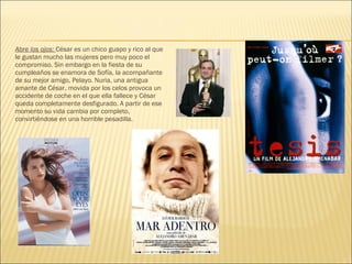 Abre los ojos: César es un chico guapo y rico al que
le gustan mucho las mujeres pero muy poco el
compromiso. Sin embargo en la fiesta de su
cumpleaños se enamora de Sofía, la acompañante
de su mejor amigo, Pelayo. Nuria, una antigua
amante de César, movida por los celos provoca un
accidente de coche en el que ella fallece y César
queda completamente desfigurado. A partir de ese
momento su vida cambia por completo,
convirtiéndose en una horrible pesadilla.
 