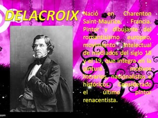DELACROIXNació en Charenton Saint-Maurice, Francia. Pintor y dibujante del romantisismo europeo, movimiento intelectual de mediados del siglo 18 y el 19, que integra en la pintura motivos literarios, nacionalistas e históricos. Considerado el último pintor renacentista. 
