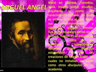 Nació en Caprese, Florencia, Italia. Insigne pintor, escultor, arquitecto y poeta del ranacimiento italiano. Sin duda es este el artista al cual todos sus contemporáneos y siguientes quieren emular. Sus primeros pasos serios en la pintura, fueron en el estudio de Ghirlandaio, otro de los maestros superdotados italianos, quien quedaba estupefacto al ver las creaciones de Miguel Angel, las cuales no imitaban las suyas como otros discípulos de su academia.MIGUEL ANGEL
